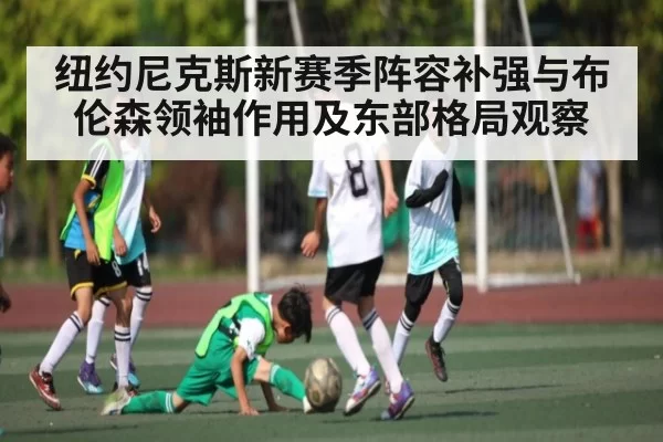 纽约尼克斯新赛季阵容补强与布伦森领袖作用及东部格局观察